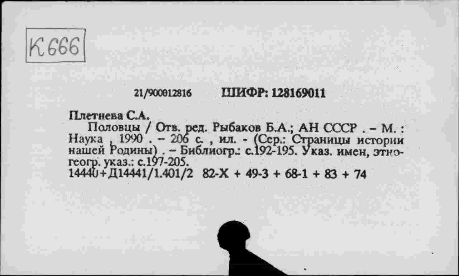 ﻿К£6б[
21/900612816 ШИФР: 128169011
Плетнева CA.
Половцы / Отв. ред. Рыбаков Б.А.; АН СССР . - М. : Наука >1990 . - 206 с. , ил. - (Сер.: Страницы истории нашей Родины) . - Библиогр.: с.192-195. Указ, имен, этно-геогр. указ.: с.197-205.
14440+Д14441/1.401/2 82-Х + 49-3 + 68-1 +83 + 74